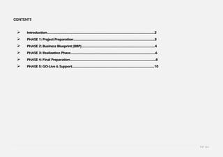 1 | P a g e
CONTENTS
 Introduction……………………………………………………………………………………………………………2
 PHASE 1: Project Preparation…………………………………………………………………………………3
 PHASE 2: Business Blueprint (BBP)…………………………………………………………………………4
 PHASE 3: Realization Phase…………………………………………………………………………………….6
 PHASE 4: Final Preparation……………………………………………………………………………………..8
 PHASE 5: GO-Live & Support………………………………………………………………………………….10
 