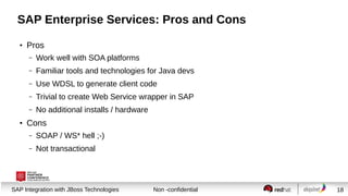 Session title
SAP Integration with JBoss Technologies Non -confidential 18
SAP Enterprise Services: Pros and Cons
●
Pros
– Work well with SOA platforms
– Familiar tools and technologies for Java devs
– Use WDSL to generate client code
– Trivial to create Web Service wrapper in SAP
– No additional installs / hardware
●
Cons
– SOAP / WS* hell ;-)
– Not transactional
 