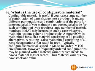 25. What is the use of configurable material?

Configurable material is useful if you have a large number
of combination of parts that go into a product. It means
different permutations and combinations of the parts for
same material. If you maintain a unique material code for
each combination , you require a large number of material
numbers. KMAT may be used in such a case where you
maintain just one generic product code. A super BOM is
maintained for such a material consisting of all possible
alternatives. A routing is also maintained consisting of all
possible operations that could be used. Typically
configurable material is used in Made To Order (MTO)
environment. However frequently ordered configurations
may be planned with a material variant which needs to
have a material master record. Thus Material variants may
have stock and value.

 