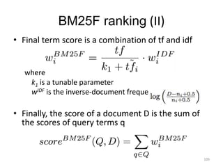 BM25F ranking (II) 
• Final term score is a combination of tf and idf 
where 
k1 is a tunable parameter 
wIDF is the inverse-document frequency: 
• Finally, the score of a document D is the sum of 
the scores of query terms q 
109 
 