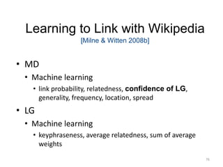 Learning to Link with Wikipedia 
[Milne & Witten 2008b] 
• MD 
• Machine learning 
• link probability, relatedness, confidence of LG, 
generality, frequency, location, spread 
• LG 
• Machine learning 
• keyphraseness, average relatedness, sum of average 
weights 
76 
 