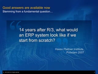 © 2013 SAP AG. All rights reserved. 6© 2014 SAP AG. All rights reserved. 6
Good answers are available now
Stemming from a fundamental question…
14 years after R/3, what would
an ERP system look like if we
start from scratch?
Hasso Plattner Institute,
Potsdam 2007
 