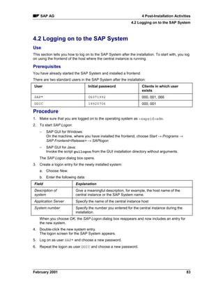 SAP AG                                                            4 Post-Installation Activities
                                                               4.2 Logging on to the SAP System



4.2 Logging on to the SAP System
Use
This section tells you how to log on to the SAP System after the installation. To start with, you log
on using the frontend of the host where the central instance is running.

Prerequisites
You have already started the SAP System and installed a frontend.
There are two standard users in the SAP System after the installation:
User                               Initial password                   Clients in which user
                                                                      exists
SAP*                               06071992                           000, 001, 066
DDIC                               19920706                           000, 001

Procedure
1. Make sure that you are logged on to the operating system as sapsidadm.
2. To start SAP Logon:
    −   SAP GUI for Windows:
        On the machine, where you have installed the frontend, choose Start → Programs →
        SAP FrontendRelease →SAPlogon
    −   SAP GUI for Java:
        Invoke the script guilogon from the GUI installation directory without arguments.
    The SAP Logon dialog box opens.
3. Create a logon entry for the newly installed system:
    a. Choose New.
    b. Enter the following data:
Field                      Explanation
Description of             Give a meaningful description, for example, the host name of the
system                     central instance or the SAP System name.
Application Server         Specify the name of the central instance host
System number              Specify the number you entered for the central instance during the
                           installation.
    When you choose OK, the SAP Logon dialog box reappears and now includes an entry for
    the new system.
4. Double-click the new system entry.
   The logon screen for the SAP System appears.
5. Log on as user SAP* and choose a new password.
6. Repeat the logon as user DDIC and choose a new password.




February 2001                                                                                      83
 