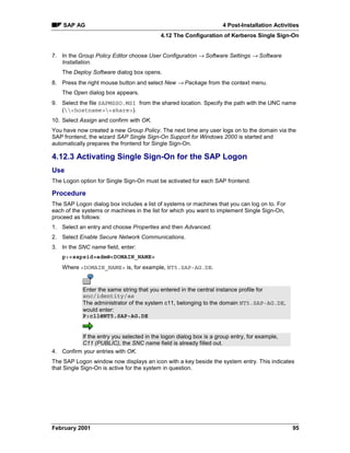 SAP AG                                                          4 Post-Installation Activities
                                           4.12 The Configuration of Kerberos Single Sign-On


7. In the Group Policy Editor choose User Configuration → Software Settings → Software
   Installation.
    The Deploy Software dialog box opens.
8. Press the right mouse button and select New → Package from the context menu.
    The Open dialog box appears.
9. Select the file SAPMSSO.MSI from the shared location. Specify the path with the UNC name
   (hostnameshare).
10. Select Assign and confirm with OK.
You have now created a new Group Policy. The next time any user logs on to the domain via the
SAP frontend, the wizard SAP Single Sign-On Support for Windows 2000 is started and
automatically prepares the frontend for Single Sign-On.

4.12.3 Activating Single Sign-On for the SAP Logon
Use
The Logon option for Single Sign-On must be activated for each SAP frontend.

Procedure
The SAP Logon dialog box includes a list of systems or machines that you can log on to. For
each of the systems or machines in the list for which you want to implement Single Sign-On,
proceed as follows:
1. Select an entry and choose Properties and then Advanced.
2. Select Enable Secure Network Communications.
3. In the SNC name field, enter:
    p:sapsidadm@DOMAIN_NAME
    Where DOMAIN_NAME is, for example, NT5.SAP-AG.DE.


            Enter the same string that you entered in the central instance profile for
            snc/identity/as
            The administrator of the system c11, belonging to the domain NT5.SAP-AG.DE,
            would enter:
            P:c11@NT5.SAP-AG.DE


          If the entry you selected in the logon dialog box is a group entry, for example,
          C11 (PUBLIC), the SNC name field is already filled out.
4. Confirm your entries with OK.
The SAP Logon window now displays an icon with a key beside the system entry. This indicates
that Single Sign-On is active for the system in question.




February 2001                                                                                  95
 