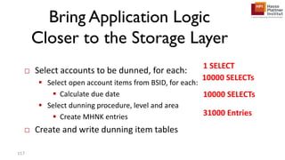 □ Select accounts to be dunned, for each:
 Select open account items from BSID, for each:
 Calculate due date
 Select dunning procedure, level and area
 Create MHNK entries
□ Create and write dunning item tables
1 SELECT
10000 SELECTs
10000 SELECTs
31000 Entries
117
Bring Application Logic
Closer to the Storage Layer
 