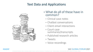 SAS and all other SAS Institute Inc. product or service names are registered trademarks or trademarks of SAS Institute Inc. in the USA and other countries. ® indicates USA registration. Other brand and product names are trademarks of their respective companies.
Text Data and Applications
• What do all of these have in
common?
• Clinical case notes
• Chatbot conversations
• Client email interactions
• Court case
summaries/transcripts
• Published research articles
• Tweets
• Voice recordings
 