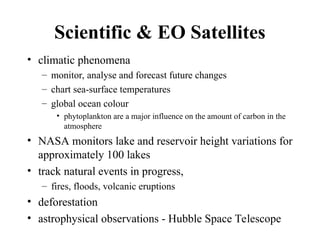Scientific & EO Satellites
• climatic phenomena
– monitor, analyse and forecast future changes
– chart sea-surface temperatures
– global ocean colour
• phytoplankton are a major influence on the amount of carbon in the
atmosphere
• NASA monitors lake and reservoir height variations for
approximately 100 lakes
• track natural events in progress,
– fires, floods, volcanic eruptions
• deforestation
• astrophysical observations - Hubble Space Telescope
 