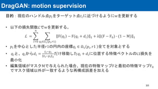 DragGAN: motion supervision
目的：現在のハンドル点𝑝𝑖をターゲット点𝑡𝑖に近づけるようにwを更新する
• 以下の損失関数ℒでwを更新する。
ℒ = ෍
𝑖=0
𝑛
෍
𝑞𝑖∈Ω1(𝑝𝑖,𝑟1)
F 𝑞𝑖 − F(𝑞𝑖 + 𝑑𝑖) 1 + λ (F − F0) ∙ (1 − M) 1
• 𝑝𝑖を中心とした半径𝑟1の円内の座標𝑞𝑖 ∈ Ω1 𝑝𝑖, 𝑟1 全てを対象とする
• 𝑞𝑖と、𝑞𝑖から𝑑𝑖 =
𝑡𝑖−𝑝𝑖
𝑡𝑖−𝑝𝑖 2
だけ移動した𝑞𝑖 + 𝑑𝑖に位置する特徴ベクトルのL1損失を
最小化
• 編集領域がマスクMで与えられた場合、現在の特徴マップFと最初の特徴マップF0
でマスク領域以外が一致するような再構成誤差を加える
10
 