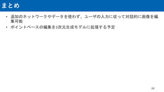 まとめ
• 追加のネットワークやデータを使わず、ユーザの入力に従って対話的に画像を編
集可能
• ポイントベースの編集を3次元生成モデルに拡張する予定
22
 
