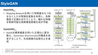 StyleGAN
StyleGAN[1]
• Mapping Networkを用いて特徴量のもつれ
をなくした中間潜在変数を利用し、各解
像度で正規化を行うことで、細かな特徴
を制御可能な高解像度画像生成が可能
StyleGAN2[2]
• AdaINを標準偏差を用いた正規化に置き
換え、Generator, Discriminatorの構造を改
良することで、生成画像の品質向上を達
成
5
[1]より引用
1. Karras, Tero, Samuli Laine, and Timo Aila. “A style-based generator architecture for generative adversarial networks." Proceedings of the IEEE/CVF conference on computer vision and pattern
recognition. 2019.
2. Karras, Tero, et al. "Analyzing and improving the image quality of stylegan." Proceedings of the IEEE/CVF conference on computer vision and pattern recognition. 2020.
 