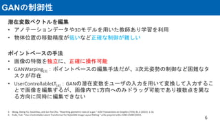 GANの制御性
潜在変数ベクトルを編集
• アノテーションデータや3Dモデルを用いた教師あり学習を利用
• 物体位置の移動精度が低いなど正確な制御が難しい
ポイントベースの手法
• 画像の特徴を独立に、正確に操作可能
• GANWarping[3]：ポイントベースの編集手法だが、3次元姿勢の制御など困難なタ
スクが存在
• UserControllableLT[4]：GANの潜在変数をユーザの入力を用いて変換して入力するこ
とで画像を編集するが、画像内で1方向へのみドラッグ可能であり複数点を異な
る方向に同時に編集できない
6
3. Wang, Sheng-Yu, David Bau, and Jun-Yan Zhu. "Rewriting geometric rules of a gan." ACM Transactions on Graphics (TOG) 41.4 (2022): 1-16.
4. Endo, Yuki. "User-Controllable Latent Transformer for StyleGAN Image Layout Editing." arXiv preprint arXiv:2208.12408 (2022).
 
