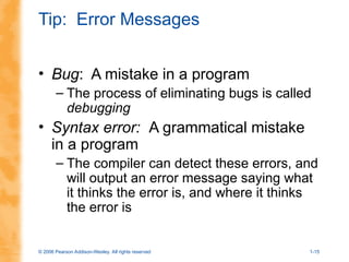© 2006 Pearson Addison-Wesley. All rights reserved 1-15
Tip: Error Messages
• Bug: A mistake in a program
– The process of eliminating bugs is called
debugging
• Syntax error: A grammatical mistake
in a program
– The compiler can detect these errors, and
will output an error message saying what
it thinks the error is, and where it thinks
the error is
 