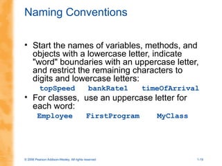 © 2006 Pearson Addison-Wesley. All rights reserved 1-19
Naming Conventions
• Start the names of variables, methods, and
objects with a lowercase letter, indicate
"word" boundaries with an uppercase letter,
and restrict the remaining characters to
digits and lowercase letters:
topSpeed bankRate1 timeOfArrival
• For classes, use an uppercase letter for
each word:
Employee FirstProgram MyClass
 