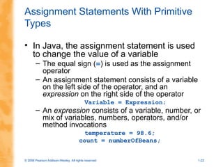 © 2006 Pearson Addison-Wesley. All rights reserved 1-22
Assignment Statements With Primitive
Types
• In Java, the assignment statement is used
to change the value of a variable
– The equal sign (=) is used as the assignment
operator
– An assignment statement consists of a variable
on the left side of the operator, and an
expression on the right side of the operator
Variable = Expression;
– An expression consists of a variable, number, or
mix of variables, numbers, operators, and/or
method invocations
temperature = 98.6;
count = numberOfBeans;
 