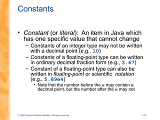 © 2006 Pearson Addison-Wesley. All rights reserved 1-32
Constants
• Constant (or literal): An item in Java which
has one specific value that cannot change
– Constants of an integer type may not be written
with a decimal point (e.g., 10)
– Constants of a floating-point type can be written
in ordinary decimal fraction form (e.g., 3.67)
– Constant of a floating-point type can also be
written in floating-point or scientific notation
(e.g., 5.89e4)
• Note that the number before the e may contain a
decimal point, but the number after the e may not
 
