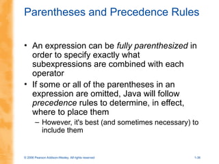 © 2006 Pearson Addison-Wesley. All rights reserved 1-36
Parentheses and Precedence Rules
• An expression can be fully parenthesized in
order to specify exactly what
subexpressions are combined with each
operator
• If some or all of the parentheses in an
expression are omitted, Java will follow
precedence rules to determine, in effect,
where to place them
– However, it's best (and sometimes necessary) to
include them
 