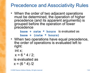 © 2006 Pearson Addison-Wesley. All rights reserved 1-38
Precedence and Associativity Rules
• When the order of two adjacent operations
must be determined, the operation of higher
precedence (and its apparent arguments) is
grouped before the operation of lower
precedence
base + rate * hours is evaluated as
base + (rate * hours)
• When two operations have equal precedence,
the order of operations is evaluated left to
right:
int x;
x = 6 * 4 / 2;
is evaluated as
x = (6 * 4) /2
 