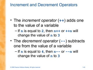 © 2006 Pearson Addison-Wesley. All rights reserved 1-43
Increment and Decrement Operators
• The increment operator (++) adds one
to the value of a variable
– If n is equal to 2, then n++ or ++n will
change the value of n to 3
• The decrement operator (--) subtracts
one from the value of a variable
– If n is equal to 4, then n-- or --n will
change the value of n to 3
 