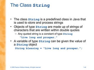 © 2006 Pearson Addison-Wesley. All rights reserved 1-45
The Class String
• The class String is a predefined class in Java that
is used to store and process strings
• Objects of type String are made up of strings of
characters that are written within double quotes
– Any quoted string is a constant of type String
"Live long and prosper."
• A variable of type String can be given the value of
a String object
String blessing = "Live long and prosper.";
 