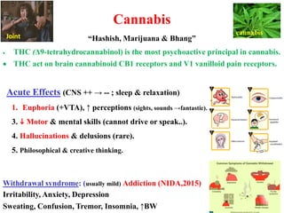 Cannabis
“Hashish, Marijuana & Bhang”
• THC (Δ9-tetrahydrocannabinol) is the most psychoactive principal in cannabis.
• THC act on brain cannabinoid CB1 receptors and V1 vanilloid pain receptors.
Acute Effects (CNS ++ → -- ; sleep & relaxation)
1. Euphoria (+VTA), ↑ perceptions (sights, sounds →fantastic).
3.  Motor & mental skills (cannot drive or speak..).
4. Hallucinations & delusions (rare).
5. Philosophical & creative thinking.
Withdrawal syndrome: (usually mild) Addiction (NIDA,2015)
Irritability, Anxiety, Depression
Sweating, Confusion, Tremor, Insomnia, ↑BW
cannabis
Joint
 
