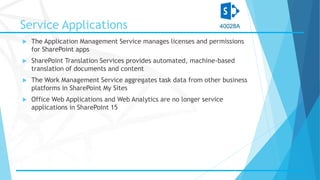 Service Applications
 The Application Management Service manages licenses and permissions
for SharePoint apps
 SharePoint Translation Services provides automated, machine-based
translation of documents and content
 The Work Management Service aggregates task data from other business
platforms in SharePoint My Sites
 Office Web Applications and Web Analytics are no longer service
applications in SharePoint 15
 