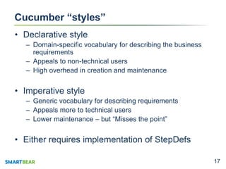 1717
Cucumber “styles”
• Declarative style
– Domain-specific vocabulary for describing the business
requirements
– Appeals to non-technical users
– High overhead in creation and maintenance
• Imperative style
– Generic vocabulary for describing requirements
– Appeals more to technical users
– Lower maintenance – but “Misses the point”
• Either requires implementation of StepDefs
 
