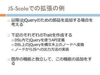 構文木のノードを変換
構文木→JS	
構文木のノードを変換
構文木→JS	
Generator	
Scala → JS 全体像	
DSLの記述	
DSL内で使える部品
(インターフェース)	
部品の実装
（DSL→構文木）	
Javascript
Generator	
mix in	
implement	
mix in	
mix in	
DSL内で使える部品
(インターフェース)	
部品の実装
（DSL→構文木）	
部品の実装
（DSL→構文木）	
DSL内で使える部品
(定義のみ)	
構文木のノードを変換
構文木→JS	
mix in	
Trait	
Instance	
correspond	
 