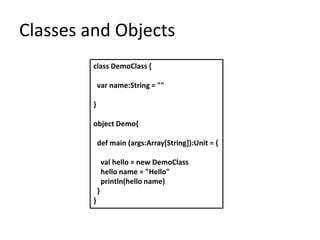 Classes and Objects
         class DemoClass {

             var name:String = ""

         }

         object Demo{

             def main (args:Array[String]):Unit = {

                 val hello = new DemoClass
                 hello name = "Hello"
                 println(hello name)
             }
         }
 