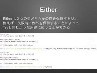 Either
• Eitherは２つの型どちらかの値を保持する型。
例えば、失敗時に例外を保持することによって
Tryと同じような用途に使うことができる
 