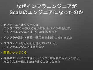なぜインフラエンジニアが
Scalaのエンジニアになったのか
• セプテーニ・オリジナルは
エンジニア50 ~ 60人ぐらいのScalaメインの会社で、
インフラエンジニアは2人しかいなかった
• インフラの設計・構築・運用まで全部1人でやってた
• プロジェクトはどんどん増えていくけど、
インフラエンジニアは増えない
• 限界はやってくる
• 専属のエンジニアは廃止、インフラは全員でみようとなり、
みなさんと一緒にScalaを書くことになった
 