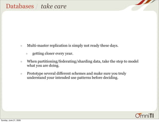 Databases / take care




                    •   Multi-master replication is simply not ready these days.

                        •   getting closer every year.

                    •   When partitioning/federating/sharding data, take the step to model
                        what you are doing.

                    •   Prototype several different schemes and make sure you truly
                        understand your intended use patterns before deciding.




Sunday, June 21, 2009
 