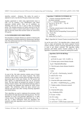 IJRET: International Journal of Research in Engineering and Technology eISSN: 2319-1163 | pISSN: 2321-7308
__________________________________________________________________________________________
Volume: 02 Issue: 08 | Aug-2013, Available @ http://www.ijret.org 167
identifies centroid – distances. The radius for search is
adjusted in such a way that the NN query returns exact results.
Another experiment is made using approximation layer in
LDC [17] by creating a box identification code which
represents resident points. Once set of candidates are
identified, then the B+ tree is used to filter out unwanted
points. The resultant elements are finally retrieved in the NN
result. Care is taken to control search space in order to reduce
disk IO and also ensure that accurate results are retrieved by
NN queries.
3. CLUSTER DISTANCE BOUNDING
Our procedure to measure distances to clusters is based on the
cluster distance bounding proposed by Ramaswamy and Rose
[18]. The architectural overview of the frameworkproposed by
them is as shown in fig. 1.
Fig. 1 –Architecture of Proposed Index Structure (excerpt
from [18])
As seen in fig. 1the index structure contains array of cluster
centroids which point to the cluster locations. The whole
structure is like an index in book which will improve the query
processing speed. In the same fashion, the NN queries and
other queries on high-dimensional data can be processed
faster. The data objects are grouped into number of clusters
namely Voronoi clusters. The cluster-based indexing makes it
more flexible and adaptable thus making the whole system
scalable. This architecture makes the query retrieval very
efficient and faster than other existing clustering algorithms
and related indexes.
Their algorithms are used to implement the prototype which
demonstrates the high dimensional indexing process. The first
algorithm we used in the prototype application is to make
voronoi clusters. The algorithms are presented in fig. 2, fig. 3
and fig. 4. More information about the algorithms and
notations used inthe algorithms can be found in [18]. It is as
shown in fig. 1
Algorithm 1 VORNOI-CLUSTERS(X, K)
1: // Generic clustering algorithm returns
// K cluster centroids
{cm}K
=1 ---- GenericCluster(X,K)
2: set l=0, X1= Ø, X2= Ø…… XK= Ø
3: while l< |X| do
4: l=l+1
5: //Find the centroid nearest to data element X1
K=arg min d(Xl , Cm)
6: //Move Xl to the corresponding Voronoi partition
XK = XK Ụ {Xl}
7: end while
8: return {Xm
K
=1}, {cm}K
=1
Fig. 2–Algorithm for Voronoi Clusters (excerpt from [18])
As can be seen in fig. 2, the algorithm takes a dataset and K
value as input and generates and returns required Voronoi
clusters. Initially a generic clustering algorithm like K-means
is used to get cluster centroids. The algorithm further
processes and finally returns Voronoi clusters. In fig. 3
algorithm 2 is presented. It is meant for making kNN search.
Algorithm 2 KNN-SEARCH(q)
1: //Initialize
set FLAG=0, count = 0,N = 0, kNN = φ
2: //Evaluate query-cluster distance bounds
dLB[] ←HyperplaneBound(q)
3: //Sort the query-cluster distance bounds in
ascending
//order
{dsort
LB[], o[]} ←SortArray(dLB,’ascend’)
4: while FLAG==0 do
5: count = count + 1
6: //Find the kNNs upto current cluster
{Nc, kNN} ←FindkNNsIn(q,Xo[count], kNN)
7: //Update number of elements scanned
N = N + Nc
8: //Find the kNN radius
dkNN=Farthest(q, kNN)
9: if count < K then
10: if N >k then
11: if dkNN< dsort
LB [count + 1] then
12: set FLAG=1 //kNNs found, search ends
 