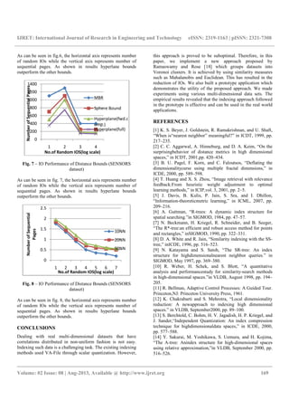 IJRET: International Journal of Research in Engineering and Technology eISSN: 2319-1163 | pISSN: 2321-7308
__________________________________________________________________________________________
Volume: 02 Issue: 08 | Aug-2013, Available @ http://www.ijret.org 169
As can be seen in fig.6, the horizontal axis represents number
of random IOs while the vertical axis represents number of
sequential pages. As shown in results hyperlane bounds
outperform the other bounds.
Fig. 7 – IO Performance of Distance Bounds (SENSORS
dataset)
As can be seen in fig. 7, the horizontal axis represents number
of random IOs while the vertical axis represents number of
sequential pages. As shown in results hyperlane bounds
outperform the other bounds.
Fig. 8 – IO Performance of Distance Bounds (SENSORS
dataset)
As can be seen in fig. 8, the horizontal axis represents number
of random IOs while the vertical axis represents number of
sequential pages. As shown in results hyperlane bounds
outperform the other bounds.
CONCLUSIONS
Dealing with real multi-dimensional datasets that have
correlations distributed in non-uniform fashion is not easy.
Indexing such data is a challenging task. The existing indexing
methods used VA-File through scalar quantization. However,
this approach is proved to be suboptimal. Therefore, in this
paper, we implement a new approach proposed by
Ramaswamy and Rose [18] which groups datasets into
Voronoi clusters. It is achieved by using similarity measures
such as Mahalanobis and Euclidean. This has resulted in the
reduction of IOs. We also built a prototype application which
demonstrates the utility of the proposed approach. We made
experiments using various multi-dimensional data sets. The
empirical results revealed that the indexing approach followed
in the prototype is effective and can be used in the real world
applications.
REFERENCES
[1] K. S. Beyer, J. Goldstein, R. Ramakrishnan, and U. Shaft,
“When is“nearest neighbor” meaningful?” in ICDT, 1999, pp.
217–235.
[2] C. C. Aggarwal, A. Hinneburg, and D. A. Keim, “On the
surprisingbehavior of distance metrics in high dimensional
spaces,” in ICDT, 2001,pp. 420–434.
[3] B. U. Pagel, F. Korn, and C. Faloutsos, “Deflating the
dimensionalitycurse using multiple fractal dimensions,” in
ICDE, 2000, pp. 589–598.
[4] T. Huang and X. S. Zhou, “Image retrieval with relevance
feedback:From heuristic weight adjustment to optimal
learning methods,” in ICIP,vol. 3, 2001, pp. 2–5.
[5] J. Davis, B. Kulis, P. Jain, S. Sra, and I. Dhillon,
“Information-theoreticmetric learning,” in ICML, 2007, pp.
209–216.
[6] A. Guttman, “R-trees: A dynamic index structure for
spatial searching.”in SIGMOD, 1984, pp. 47–57.
[7] N. Beckmann, H. Kriegel, R. Schneider, and B. Seeger,
“The R*-tree:an efficient and robust access method for points
and rectangles,” inSIGMOD, 1990, pp. 322–331.
[8] D. A. White and R. Jain, “Similarity indexing with the SS-
tree,” inICDE, 1996, pp. 516–523.
[9] N. Katayama and S. Satoh, “The SR-tree: An index
structure for highdimensionalnearest neighbor queries.” in
SIGMOD, May 1997, pp. 369–380.
[10] R. Weber, H. Schek, and S. Blott, “A quantitative
analysis and performancestudy for similarity-search methods
in high-dimensional spaces.”in VLDB, August 1998, pp. 194–
205.
[11] R. Bellman, Adaptive Control Processes: A Guided Tour.
Princeton,NJ: Princeton University Press, 1961.
[12] K. Chakrabarti and S. Mehrotra, “Local dimensionality
reduction: A newapproach to indexing high dimensional
spaces.” in VLDB, September2000, pp. 89–100.
[13] S. Berchtold, C. Bohm, H. V. Jagadish, H. P. Kriegel, and
J. Sander,“Independent Quantization: An index compression
technique for highdimensionaldata spaces,” in ICDE, 2000,
pp. 577–588.
[14] Y. Sakurai, M. Yoshikawa, S. Uemura, and H. Kojima,
“The A-tree: Anindex structure for high-dimensional spaces
using relative approximation,”in VLDB, September 2000, pp.
516–526.
0
200
400
600
800
1000
1200
1400
1 2 3 4
NumberofSequentialPages
No.of Random IOS(log scale)
MBR
Sphere Bound
Hyperplane(fwd.c
omp.)
Hyperplane(full)
0
0.5
1
1.5
2
2.5
1 2 3 4 5 6 7
NumberofSequential
Pages
No.of Random IOS(log scale)
10NN
20NN
50NN
 