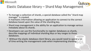 Elastic Database library – Shard Map Management
• To manage a collection of shards, a special database called the "shard map
manager" is created.
It maintains information allowing an application to connect to the correct
database based upon the value of the sharding key.
• Shard map management is the ability for an application to manage various
metadata about its shards.
• Developers can use this functionality to register databases as shards,
describe mappings of individual sharding keys or key ranges to those
databases.
• Without the elastic database client library, you would need to spend a lot
of time writing the management code when implementing sharding.
 