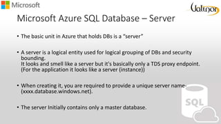 Microsoft Azure SQL Database – Server
• The basic unit in Azure that holds DBs is a “server”
• A server is a logical entity used for logical grouping of DBs and security
bounding.
It looks and smell like a server but it's basically only a TDS proxy endpoint.
(For the application it looks like a server (instance))
• When creating it, you are required to provide a unique server name-
(xxxx.database.windows.net).
• The server Initially contains only a master database.
 