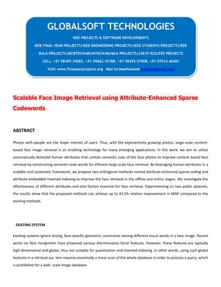 Scalable Face Image Retrieval using Attribute-Enhanced Sparse
Codewords
ABSTRACT
Photos with people are the major interest of users. Thus, with the exponentially growing photos, large-scale content-
based face image retrieval is an enabling technology for many emerging applications. In this work, we aim to utilize
automatically detected human attributes that contain semantic cues of the face photos to improve content based face
retrieval by constructing semantic code words for efficient large-scale face retrieval. By leveraging human attributes in a
scalable and systematic framework, we propose two orthogonal methods named attribute-enhanced sparse coding and
attribute embedded inverted indexing to improve the face retrieval in the offline and online stages. We investigate the
effectiveness of different attributes and vital factors essential for face retrieval. Experimenting on two public datasets,
the results show that the proposed methods can achieve up to 43.5% relative improvement in MAP compared to the
existing methods.
EXISTING SYSTEM
Existing systems ignore strong, face-specific geometric constraints among different visual words in a face image. Recent
works on face recognition have proposed various discriminative facial features. However, these features are typically
high-dimensional and global, thus not suitable for quantization and inverted indexing. In other words, using such global
features in a retrieval sys- tem requires essentially a linear scan of the whole database in order to process a query, which
is prohibitive for a web- scale image database.
GLOBALSOFT TECHNOLOGIES
IEEE PROJECTS & SOFTWARE DEVELOPMENTS
IEEE FINAL YEAR PROJECTS|IEEE ENGINEERING PROJECTS|IEEE STUDENTS PROJECTS|IEEE
BULK PROJECTS|BE/BTECH/ME/MTECH/MS/MCA PROJECTS|CSE/IT/ECE/EEE PROJECTS
CELL: +91 98495 39085, +91 99662 35788, +91 98495 57908, +91 97014 40401
Visit: www.finalyearprojects.org Mail to:ieeefinalsemprojects@gmail.com
 