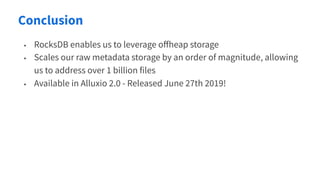 Conclusion
• RocksDB enables us to leverage oﬀheap storage
• Scales our raw metadata storage by an order of magnitude, allowing
us to address over 1 billion files
• Available in Alluxio 2.0 - Released June 27th 2019!
 