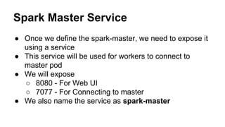 Spark Master Service
● Once we define the spark-master, we need to expose it
using a service
● This service will be used for workers to connect to
master pod
● We will expose
○ 8080 - For Web UI
○ 7077 - For Connecting to master
● We also name the service as spark-master
 