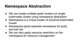 Namespace Abstraction
● We can create multiple spark clusters on single
kubernetes cluster using namespace abstraction
● Namespace is a virtual cluster on physical kubernetes
cluster
● Namespace gives separate namespace for pods,
services etc
● We can also apply resource restriction on the
namespace for resource management
 