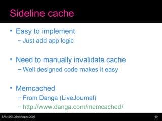 Sideline cache Easy to implement Just add app logic Need to manually invalidate cache Well designed code makes it easy Memcached From Danga (LiveJournal) http://www.danga.com/memcached/ 