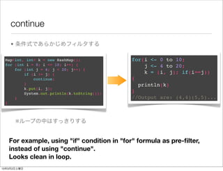 continue

    • 条件式であらかじめフィルタする

 Map<int, int> k = new HashMap();            for(i <- 0 to 10;
 for (int i = 0; i <= 10; i++) {                 j <- 4 to 20;
     for (int j = 4; j < 20; j++) {
         if (i != j) {                           k = (i, j); if(i==j))
             continue;                       {
         }                                     println(k)
         k.put(i, j);
         System.out.println(k.toString());   }
     }                                       //Output are: (4,4)(5,5)...
 }



      ※ループの中はすっきりする


   For example, using "if" condition in "for" formula as pre-ﬁlter,
   instead of using "continue".
   Looks clean in loop.
13年3月2日土曜日
 
