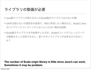ライブラリの整備が必要

    • Java製ライブラリが使えるせいかScala製のライブラリは少ない印象

    • Util系は困らないが通信系の処理で、WSと併用したい場合など、ScalaとJava
      のハイブリッドコーディングしないといけない場合は面倒

    • Scala製のライブラリを今後増やした方が、Scalaのコードやフレームワーク
      の機能をもっと活用できるし、使いやすいライブラリが出来るのではない
      か？




    The number of Scala origin library is little since Java’s can work.
    Sometimes it may be problem.
13年3月2日土曜日
 