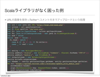 Scalaライブラリがなく困った例

    • URLの画像を保存->Twitterへコメント付きでアップロードという処理
       val url = new java.net.URL("http://hoge.com/aaaa.png")
       val urlcon = url.openConnection()
       val f= Play.getFile("tmp/aaaa.png")
       var fi: java.io.InputStream = urlcon.getInputStream()
       var fo: java.io.FileOutputStream = new java.io.FileOutputStream(f)
       var end = false
       while (end == false) {
         fi.read() match {
           case n if (n != -1) => fo.write(n)
           case _ => end = true
         }
       }
       val entity = new MultipartEntity()
       entity.addPart("status", new StringBody("Comment", Charset.forName("UTF-8")))
       entity.addPart("media[]", new FileBody(f))
       val outputstream = new ByteArrayOutputStream()
       entity.writeTo(outputstream)
       val header = (entity.getContentType.getName, entity.getContentType.getValue)
       WS.url("https://upload.twitter.com/1/statuses/update_with_media.json")
         .withHeaders(header)
         .sign(OAuthCalculator(key, RequestToken(token, secret)))
         .post(outputstream.toByteArray())


13年3月2日土曜日
 