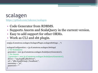 scalagen
https://github.com/takezoe/scalagen

•   Code Generator from RDBMS.
•   Supports Anorm and ScalaQuery in the current version.
•   Easy to add support for other ORMs.
•   Work as CLI and sbt plugin.
seq(jp.sf.amateras.scalagen.ScalagenPlugin.scalagenSettings: _*)

scalagenConfiguration := jp.sf.amateras.scalagen.Settings(
  // for ScalaQuery
  generator = new jp.sf.amateras.scalagen.ScalaQueryGenerator(),
  // for Anorm
  //generator = new jp.sf.amateras.scalagen.ScalaQueryGenerator(),
  driver = "org.hsqldb.jdbcDriver",
  url = "jdbc:hsqldb:hsql://localhost/",
  username = "sa",
  password = ""
)
 