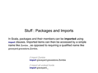 Stuff : Packages and Imports
In Scala, packages and their members can be imported using
import clauses. Imported items can then be accessed by a simple
name like Zombie , as opposed to requiring a qualified name like
graveyard.gravestone.Zombie.
// import Zombie
import graveyard.gravestone.Zombie
// import all undead horde
import graveyard._

 