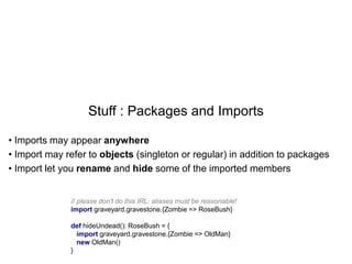 Stuff : Packages and Imports
• Imports may appear anywhere
• Import may refer to objects (singleton or regular) in addition to packages
• Import let you rename and hide some of the imported members

// please don't do this IRL: aliases must be reasonable!
import graveyard.gravestone.{Zombie => RoseBush}
def hideUndead(): RoseBush = {
import graveyard.gravestone.{Zombie => OldMan}
new OldMan()
}

 