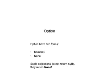 Option

Option have two forms:
• Some(x)
• None
Scala collections do not return nulls,
they return None!

 