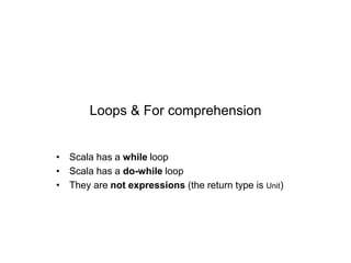 Loops & For comprehension
• Scala has a while loop
• Scala has a do-while loop
• They are not expressions (the return type is Unit)

 