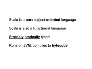 Scala is a pure object-oriented language
Scala is also a functional language
Strongly statically typed
Runs on JVM, compiles to bytecode

 