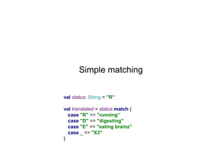 Simple matching
val status: String = "R”
val translated = status match {
case "R" => "running”
case "D" => "digesting”
case "E" => "eating brainz”
case _ => "X3"
}

 